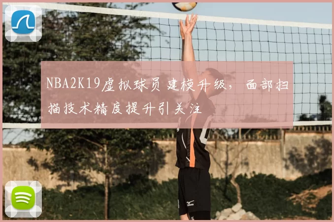 NBA2K19虚拟球员建模升级，面部扫描技术精度提升引关注