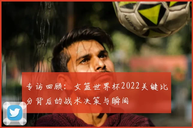专访回顾:女篮世界杯2022关键比分背后的战术决策与瞬间