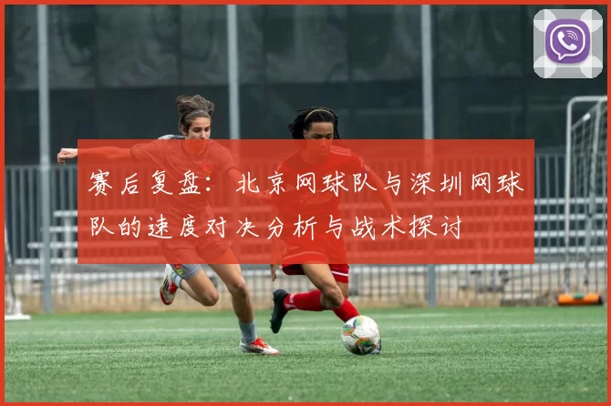 赛后复盘:北京网球队与深圳网球队的速度对决分析与战术探讨
