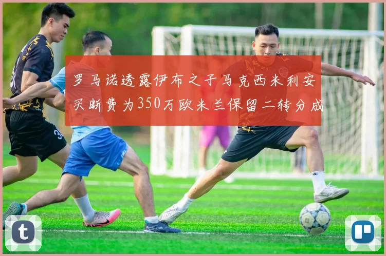 罗马诺透露伊布之子马克西米利安买断费为350万欧米兰保留二转分成