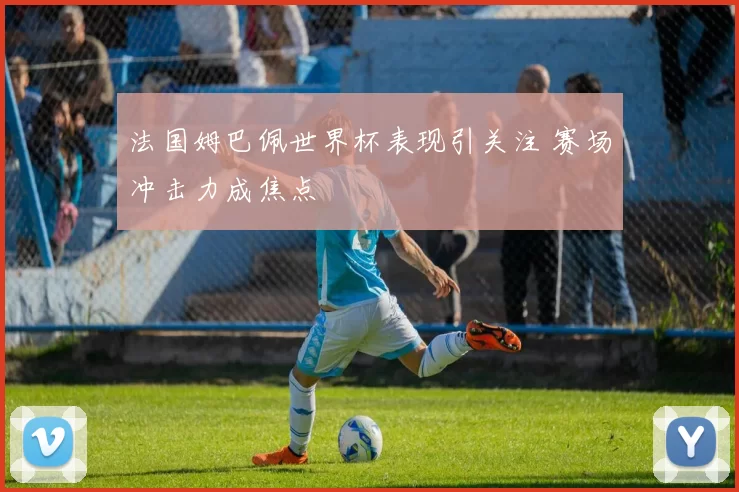 法国姆巴佩世界杯表现引关注 赛场冲击力成焦点