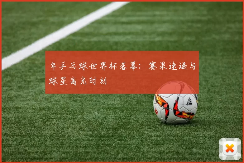 年乒乓球世界杯落幕:赛果速递与球星高光时刻