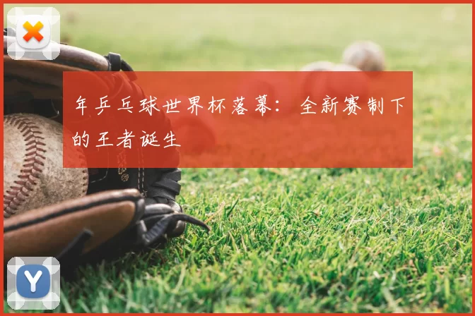 年乒乓球世界杯落幕：全新赛制下的王者诞生