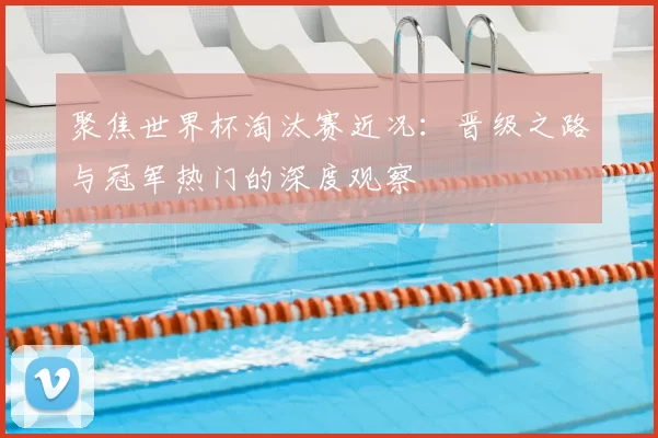 聚焦世界杯淘汰赛近况:晋级之路与冠军热门的深度观察