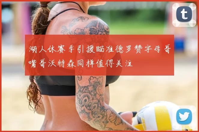 湖人休赛季引援瞄准德罗赞字母哥嘴哥沃特森同样值得关注