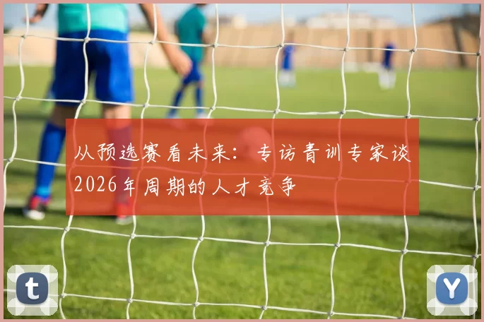 从预选赛看未来:专访青训专家谈2026年周期的人才竞争