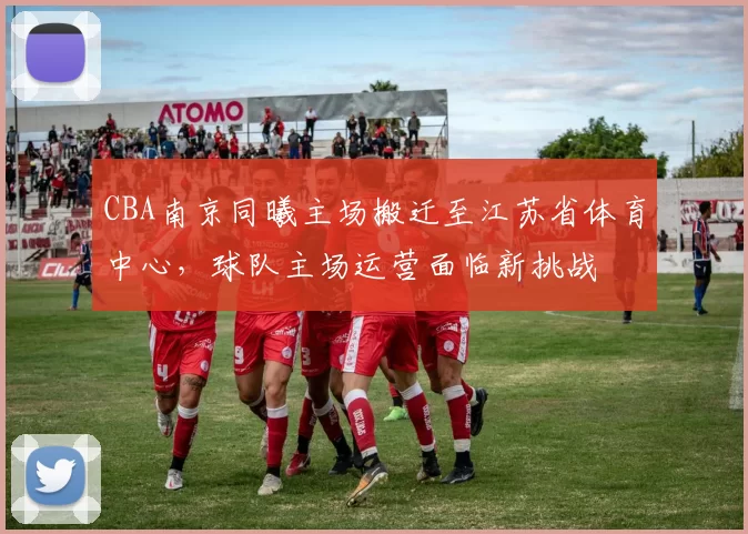 CBA南京同曦主场搬迁至江苏省体育中心,球队主场运营面临新挑战