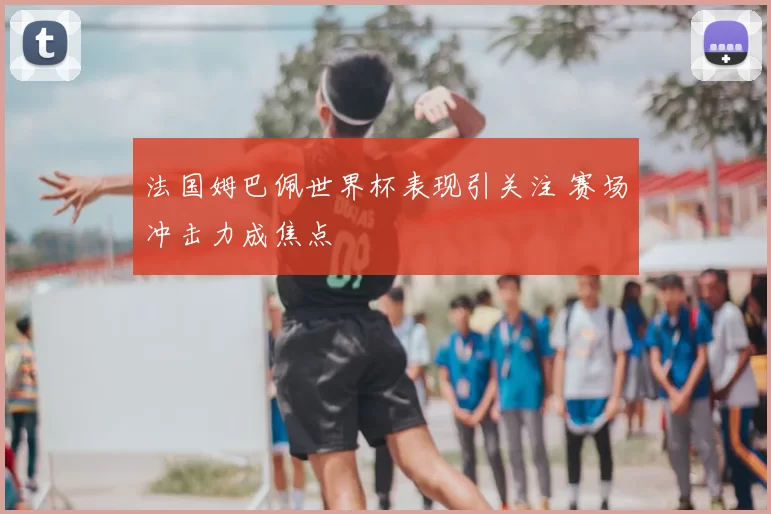 法国姆巴佩世界杯表现引关注 赛场冲击力成焦点