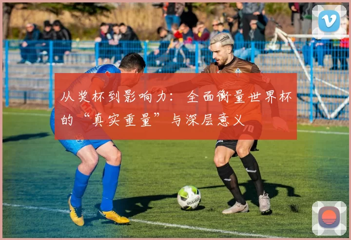 从奖杯到影响力:全面衡量世界杯的“真实重量”与深层意义