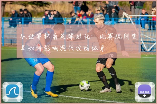 从世界杯看足球进化:比赛规则变革如何影响现代攻防体系