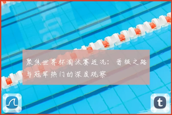 聚焦世界杯淘汰赛近况:晋级之路与冠军热门的深度观察