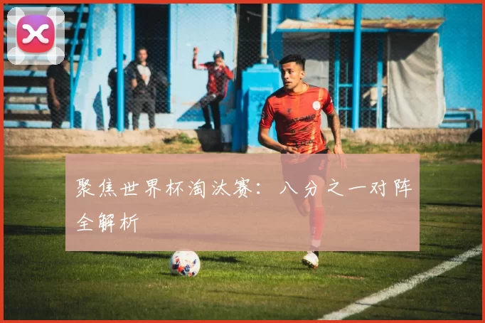 聚焦世界杯淘汰赛:八分之一对阵全解析
