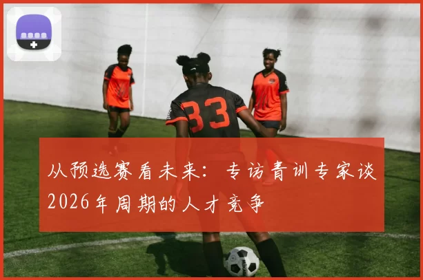 从预选赛看未来:专访青训专家谈2026年周期的人才竞争