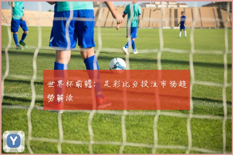 世界杯前瞻：足彩比分投注市场趋势解读