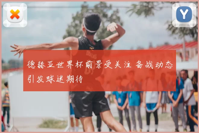 德赫亚世界杯前景受关注 备战动态引发球迷期待