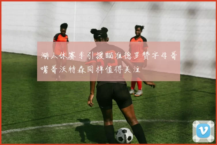 湖人休赛季引援瞄准德罗赞字母哥嘴哥沃特森同样值得关注