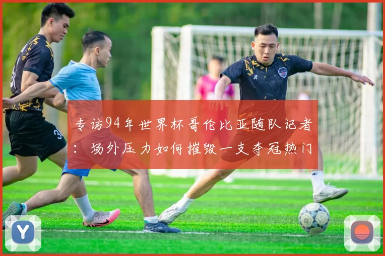 专访94年世界杯哥伦比亚随队记者：场外压力如何摧毁一支夺冠热门