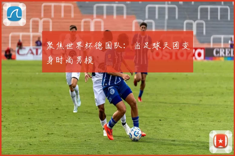 聚焦世界杯德国队:当足球天团变身时尚男模
