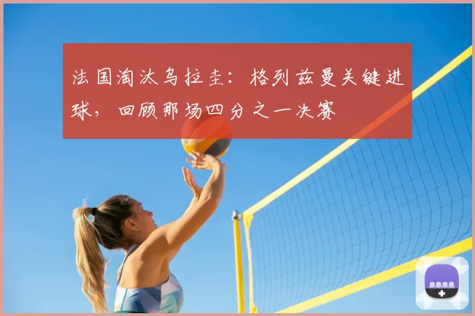 法国淘汰乌拉圭:格列兹曼关键进球,回顾那场四分之一决赛