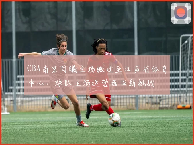 CBA南京同曦主场搬迁至江苏省体育中心，球队主场运营面临新挑战