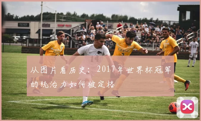 从图片看历史:2017年世界杯冠军的统治力如何被定格