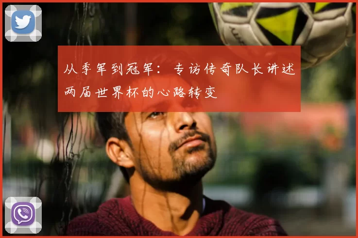 从季军到冠军:专访传奇队长讲述两届世界杯的心路转变