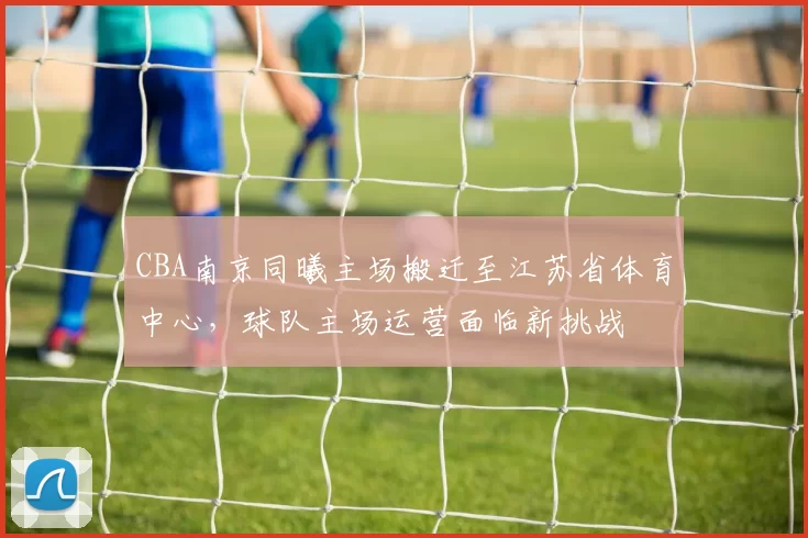 CBA南京同曦主场搬迁至江苏省体育中心,球队主场运营面临新挑战