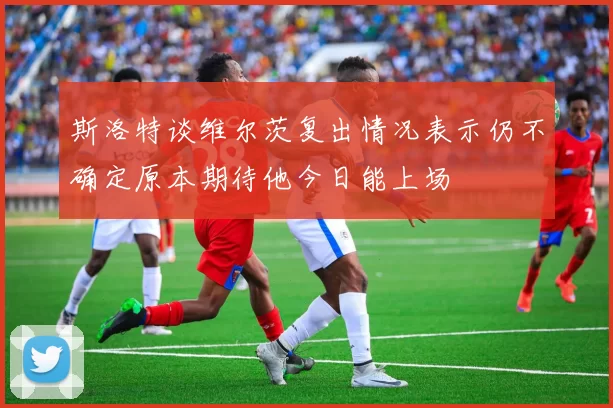 斯洛特谈维尔茨复出情况表示仍不确定原本期待他今日能上场
