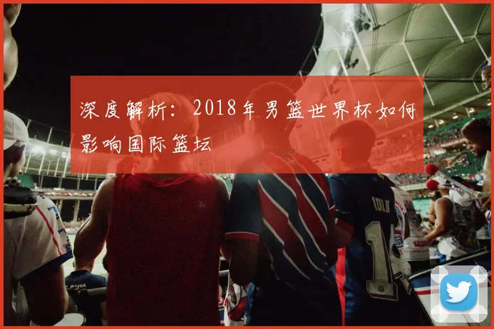 深度解析:2018年男篮世界杯如何影响国际篮坛