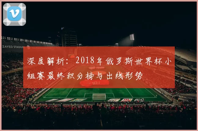 深度解析:2018年俄罗斯世界杯小组赛最终积分榜与出线形势