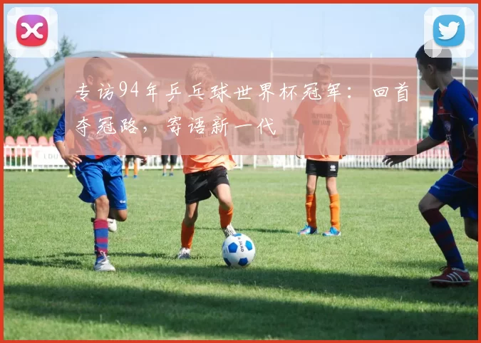 专访94年乒乓球世界杯冠军:回首夺冠路,寄语新一代
