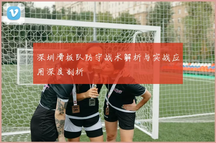深圳滑板队防守战术解析与实战应用深度剖析