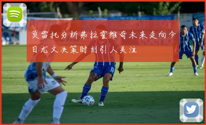 莫雷托分析弗拉霍维奇未来走向今日尤文决策时刻引人关注