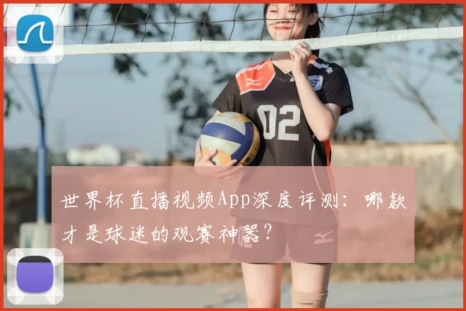 世界杯直播视频App深度评测:哪款才是球迷的观赛神器?