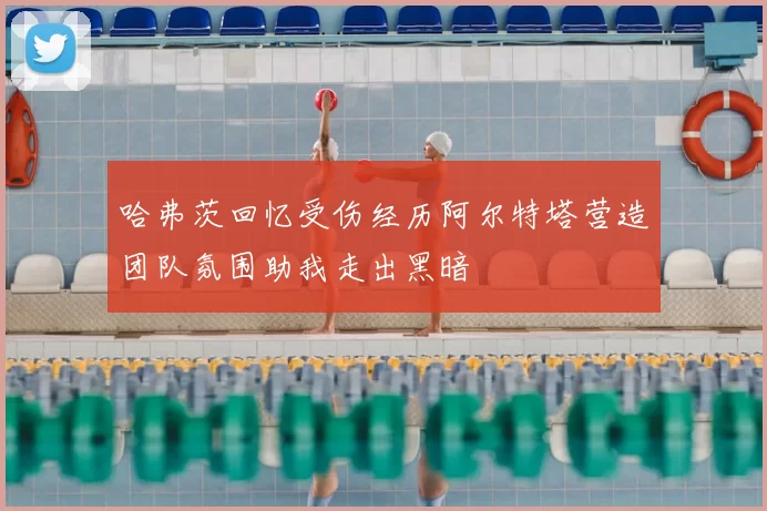哈弗茨回忆受伤经历阿尔特塔营造团队氛围助我走出黑暗