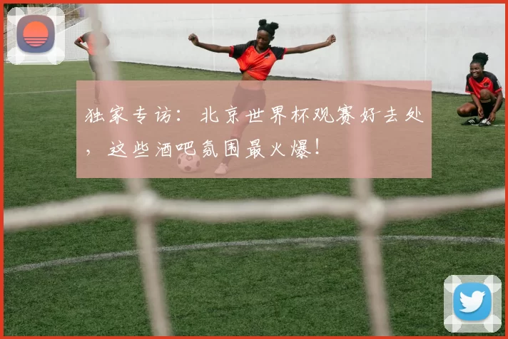 独家专访:北京世界杯观赛好去处,这些酒吧氛围最火爆!