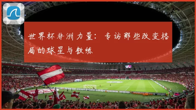 世界杯非洲力量:专访那些改变格局的球星与教练