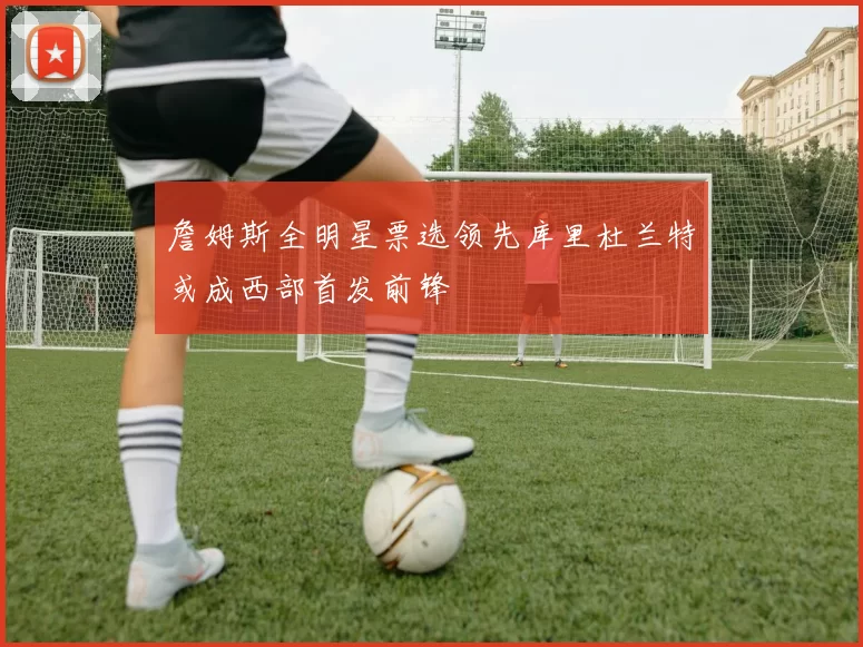 詹姆斯全明星票选领先库里杜兰特或成西部首发前锋