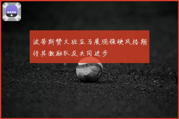 波蒂斯赞文班亚马展现强硬风格期待其激励队友共同进步
