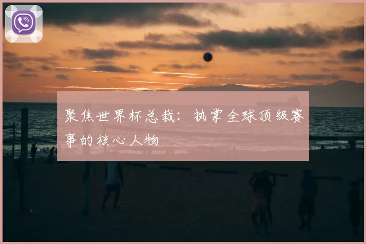 聚焦世界杯总裁:执掌全球顶级赛事的核心人物
