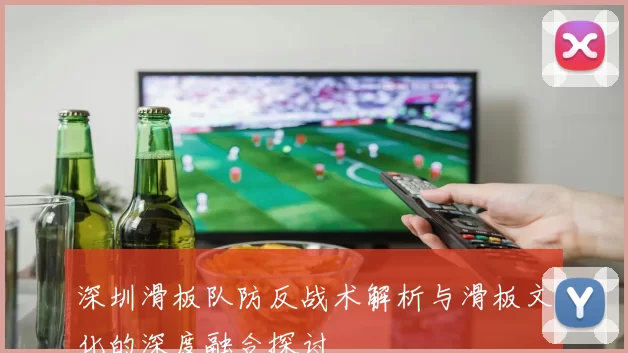 深圳滑板队防反战术解析与滑板文化的深度融合探讨
