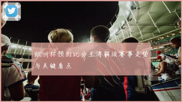 欧洲杯预测比分王涛解读赛事走势与关键看点