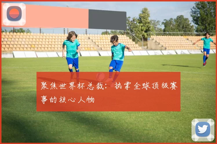 聚焦世界杯总裁：执掌全球顶级赛事的核心人物