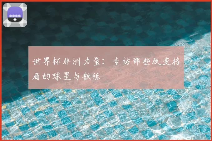 世界杯非洲力量：专访那些改变格局的球星与教练