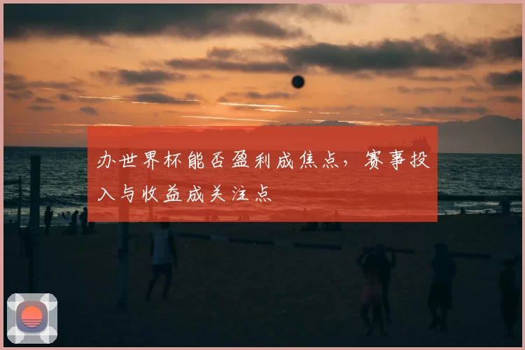 办世界杯能否盈利成焦点，赛事投入与收益成关注点