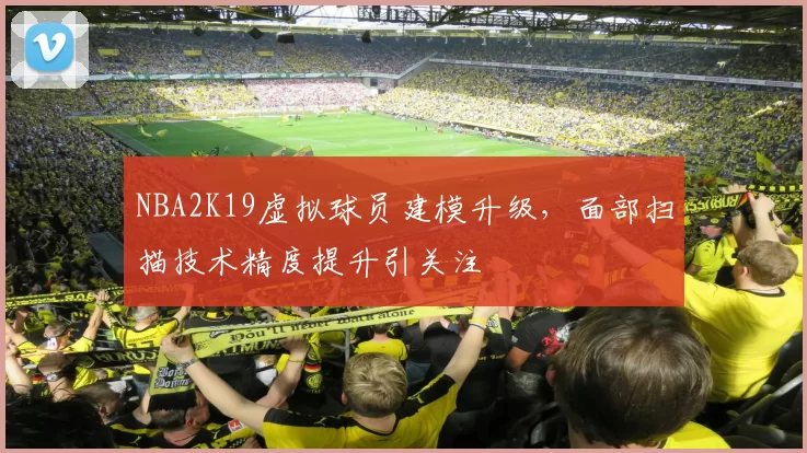 NBA2K19虚拟球员建模升级，面部扫描技术精度提升引关注