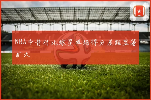 NBA今昔对比球星单场得分差距显著扩大
