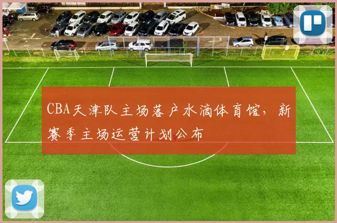 CBA天津队主场落户水滴体育馆，新赛季主场运营计划公布