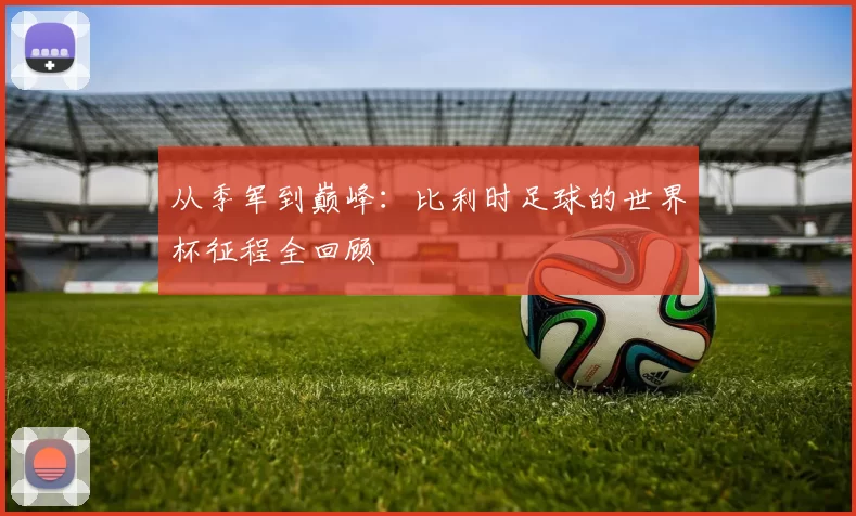从季军到巅峰:比利时足球的世界杯征程全回顾