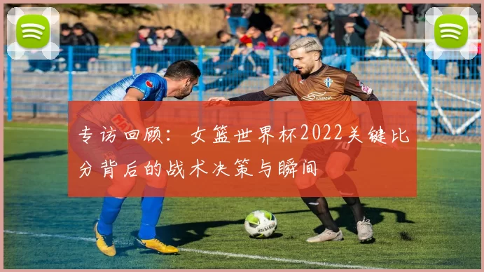 专访回顾:女篮世界杯2022关键比分背后的战术决策与瞬间